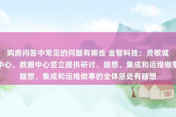 购房问答中常见的问题有哪些 金智科技：灵敏城市业务不错为算力中心、数据中心竖立提供研讨、瞎想、集成和运维做事的全体惩处有瞎想