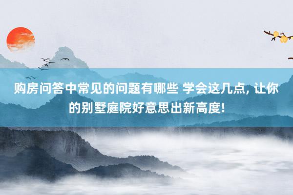 购房问答中常见的问题有哪些 学会这几点, 让你的别墅庭院好意思出新高度!