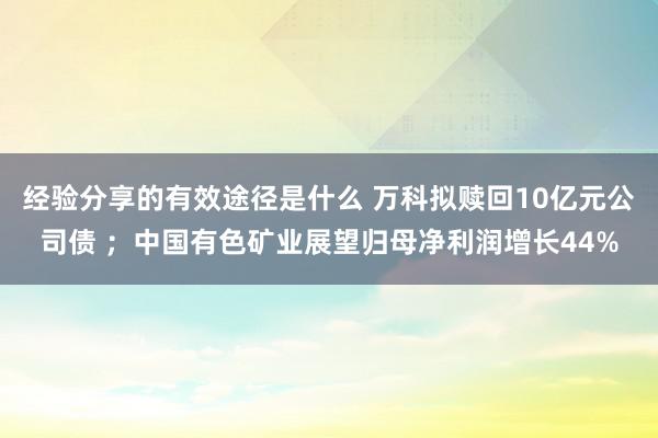 经验分享的有效途径是什么 万科拟赎回10亿元公司债 ；中国有色矿业展望归母净利润增长44%