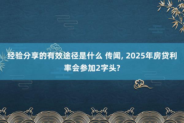 经验分享的有效途径是什么 传闻, 2025年房贷利率会参加2字头?