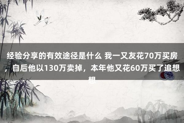 经验分享的有效途径是什么 我一又友花70万买房，自后他以130万卖掉，本年他又花60万买了追想