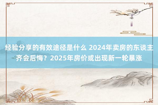 经验分享的有效途径是什么 2024年卖房的东谈主齐会后悔？2025年房价或出现新一轮暴涨