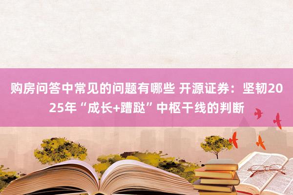 购房问答中常见的问题有哪些 开源证券：坚韧2025年“成长+蹧跶”中枢干线的判断