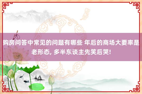 购房问答中常见的问题有哪些 年后的商场大要率是老形态, 多半东谈主先笑后哭!