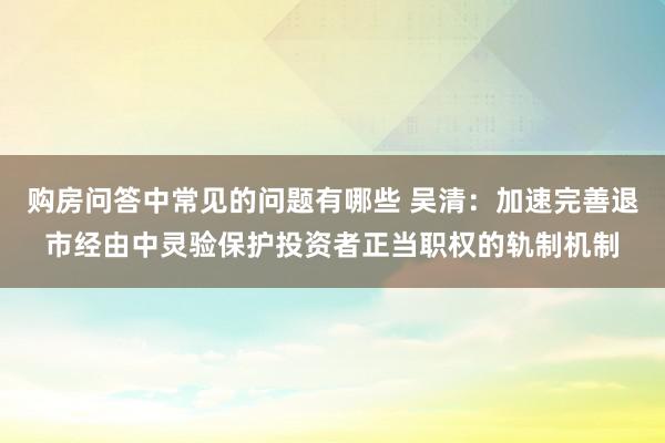 购房问答中常见的问题有哪些 吴清：加速完善退市经由中灵验保护投资者正当职权的轨制机制