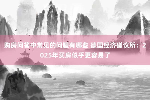 购房问答中常见的问题有哪些 德国经济磋议所：2025年买房似乎更容易了