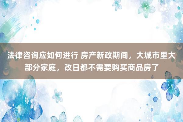 法律咨询应如何进行 房产新政期间，大城市里大部分家庭，改日都不需要购买商品房了