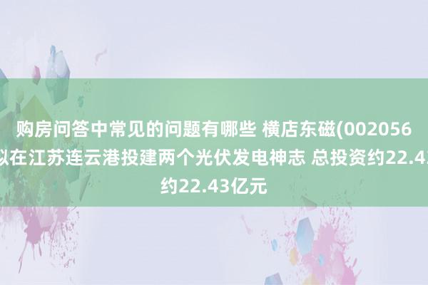 购房问答中常见的问题有哪些 横店东磁(002056.SZ)拟在江苏连云港投建两个光伏发电神志 总投资约22.43亿元