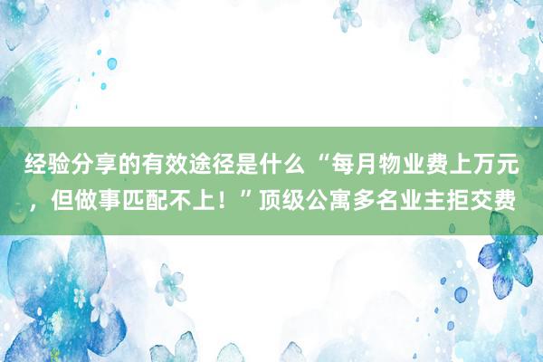 经验分享的有效途径是什么 “每月物业费上万元，但做事匹配不上！”顶级公寓多名业主拒交费