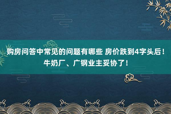 购房问答中常见的问题有哪些 房价跌到4字头后！牛奶厂、广钢业主妥协了！