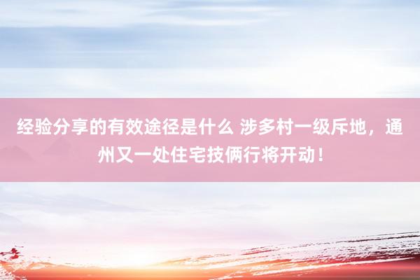 经验分享的有效途径是什么 涉多村一级斥地，通州又一处住宅技俩行将开动！