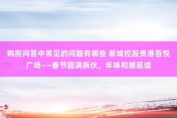 购房问答中常见的问题有哪些 新城控股贵港吾悦广场——春节圆满拆伙，年味和顺延续