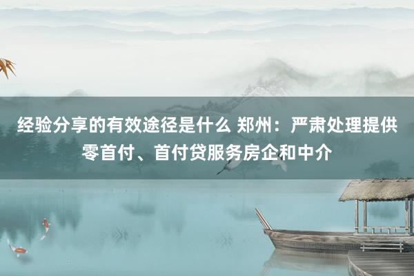 经验分享的有效途径是什么 郑州：严肃处理提供零首付、首付贷服务房企和中介