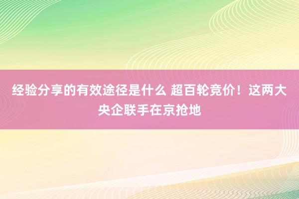 经验分享的有效途径是什么 超百轮竞价！这两大央企联手在京抢地