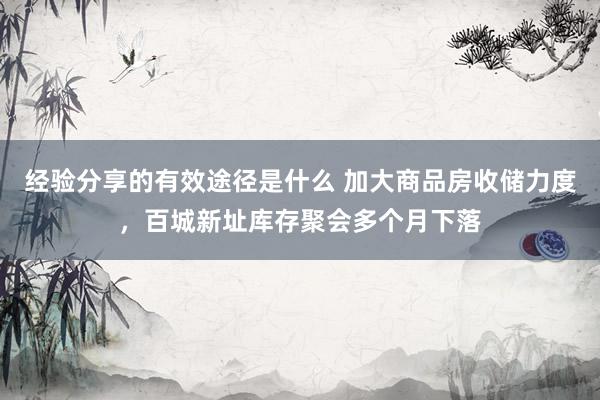 经验分享的有效途径是什么 加大商品房收储力度，百城新址库存聚会多个月下落