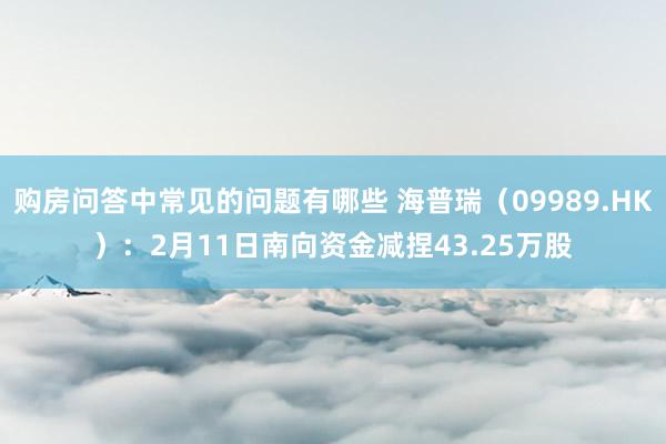 购房问答中常见的问题有哪些 海普瑞（09989.HK）：2月11日南向资金减捏43.25万股