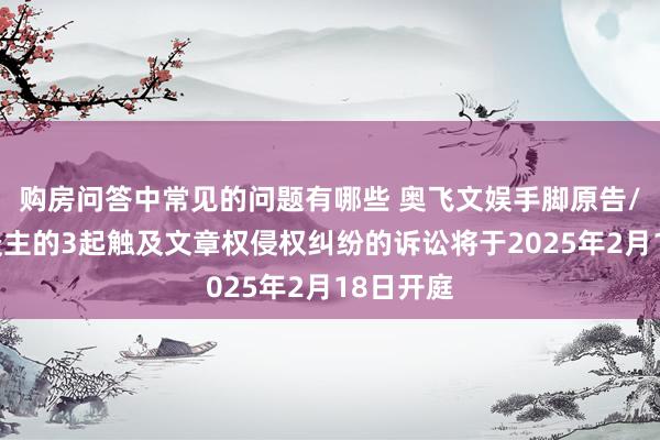 购房问答中常见的问题有哪些 奥飞文娱手脚原告/上诉东谈主的3起触及文章权侵权纠纷的诉讼将于2025年2月18日开庭