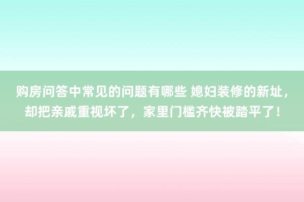 购房问答中常见的问题有哪些 媳妇装修的新址，却把亲戚重视坏了，家里门槛齐快被踏平了！