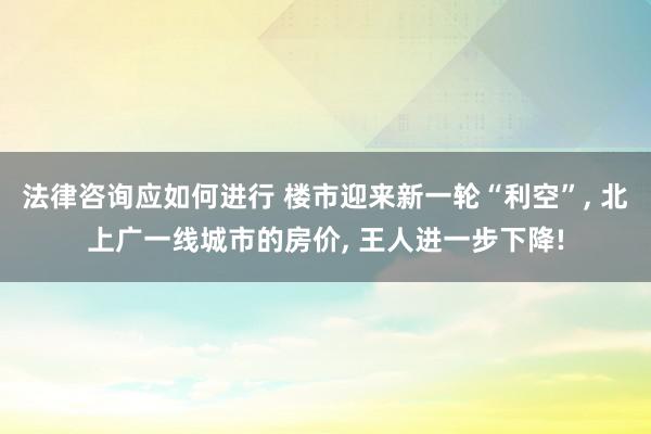 法律咨询应如何进行 楼市迎来新一轮“利空”, 北上广一线城市的房价, 王人进一步下降!