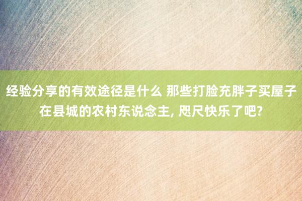 经验分享的有效途径是什么 那些打脸充胖子买屋子在县城的农村东说念主, 咫尺快乐了吧?