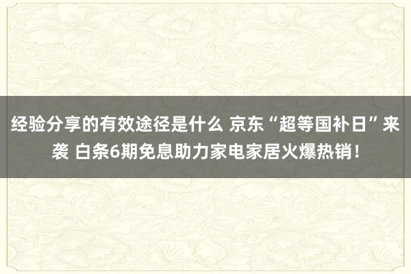 经验分享的有效途径是什么 京东“超等国补日”来袭 白条6期免息助力家电家居火爆热销！