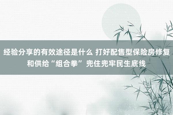 经验分享的有效途径是什么 打好配售型保险房修复和供给“组合拳” 兜住兜牢民生底线