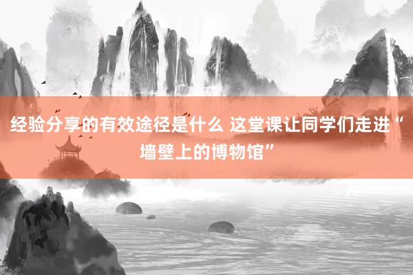 经验分享的有效途径是什么 这堂课让同学们走进“墙壁上的博物馆”