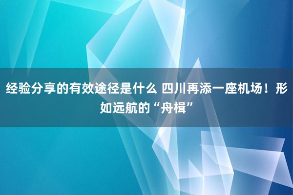 经验分享的有效途径是什么 四川再添一座机场！形如远航的“舟楫”