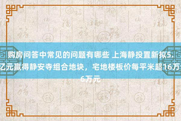 购房问答中常见的问题有哪些 上海静投置新拟5.6亿元赢得静安寺组合地块，宅地楼板价每平米超16万元