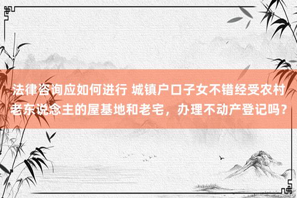 法律咨询应如何进行 城镇户口子女不错经受农村老东说念主的屋基地和老宅，办理不动产登记吗？