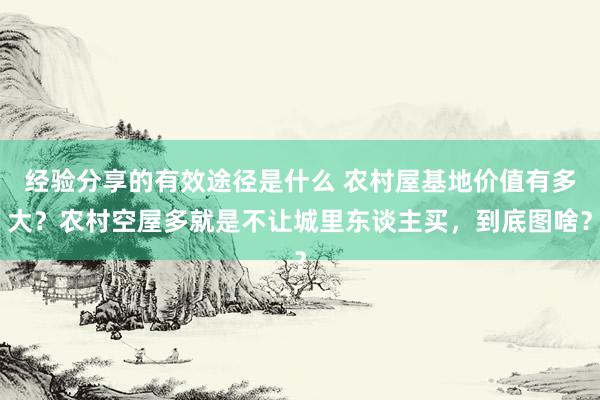 经验分享的有效途径是什么 农村屋基地价值有多大？农村空屋多就是不让城里东谈主买，到底图啥？