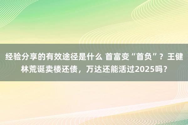 经验分享的有效途径是什么 首富变“首负”？王健林荒诞卖楼还债，万达还能活过2025吗？