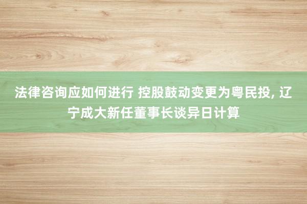 法律咨询应如何进行 控股鼓动变更为粤民投, 辽宁成大新任董事长谈异日计算