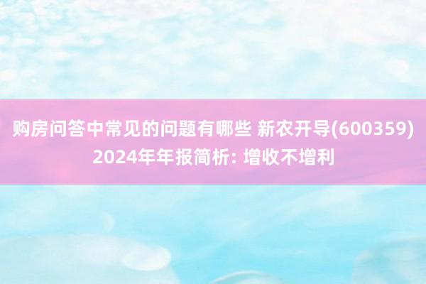 购房问答中常见的问题有哪些 新农开导(600359)2024年年报简析: 增收不增利