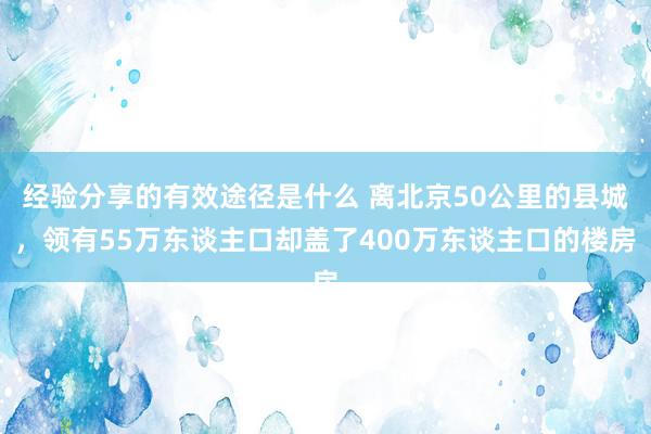 经验分享的有效途径是什么 离北京50公里的县城，领有55万东谈主口却盖了400万东谈主口的楼房