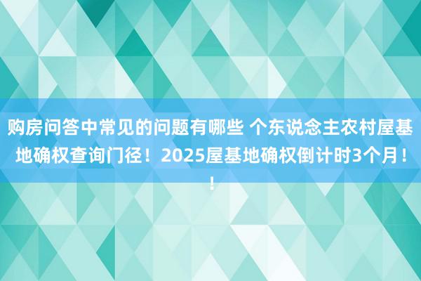 购房问答中常见的问题有哪些 个东说念主农村屋基地确权查询门径！2025屋基地确权倒计时3个月！