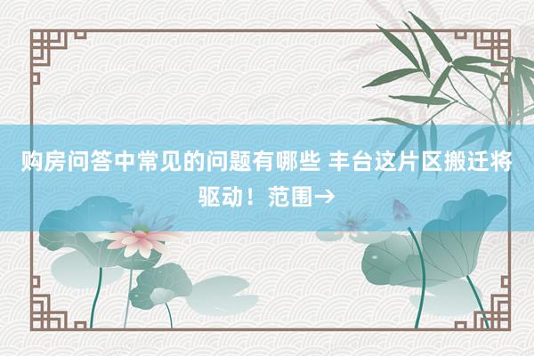 购房问答中常见的问题有哪些 丰台这片区搬迁将驱动！范围→