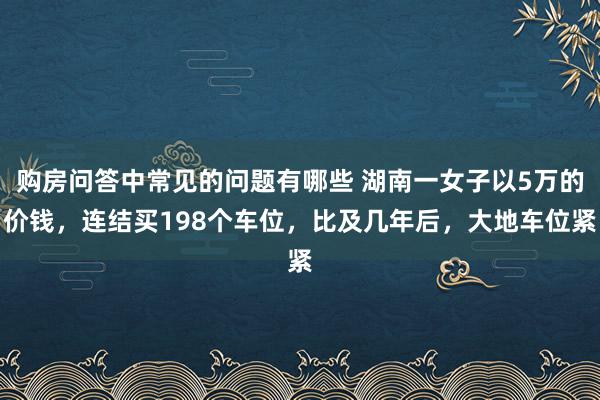 购房问答中常见的问题有哪些 湖南一女子以5万的价钱，连结买198个车位，比及几年后，大地车位紧