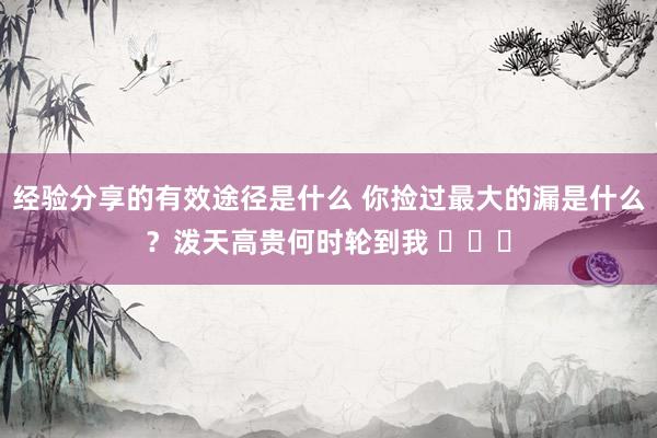 经验分享的有效途径是什么 你捡过最大的漏是什么？泼天高贵何时轮到我 ​​​