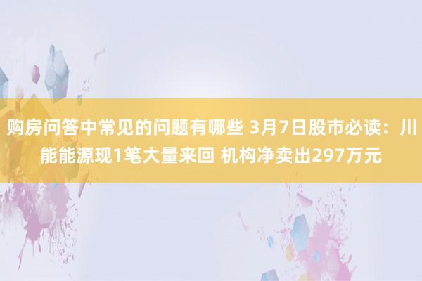 购房问答中常见的问题有哪些 3月7日股市必读：川能能源现1笔大量来回 机构净卖出297万元