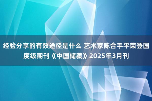 经验分享的有效途径是什么 艺术家陈合手平荣登国度级期刊《中国储藏》2025年3月刊