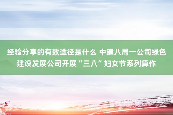 经验分享的有效途径是什么 中建八局一公司绿色建设发展公司开展“三八”妇女节系列算作