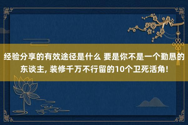 经验分享的有效途径是什么 要是你不是一个勤恳的东谈主, 装修千万不行留的10个卫死活角!