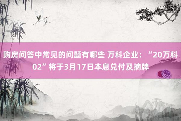 购房问答中常见的问题有哪些 万科企业：“20万科02”将于3月17日本息兑付及摘牌