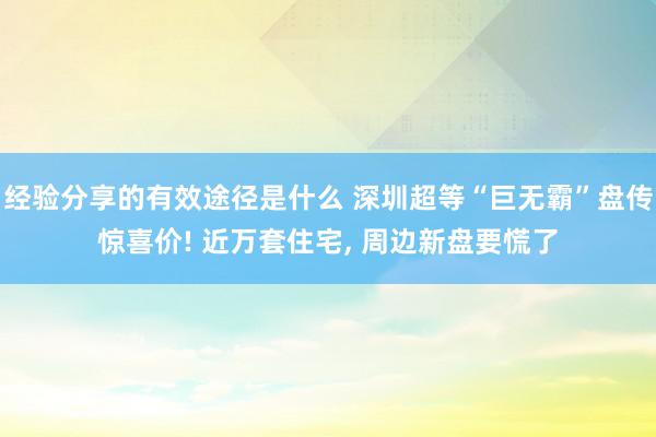 经验分享的有效途径是什么 深圳超等“巨无霸”盘传惊喜价! 近万套住宅, 周边新盘要慌了