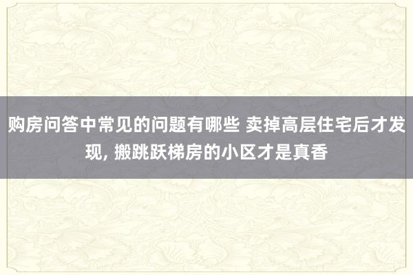 购房问答中常见的问题有哪些 卖掉高层住宅后才发现, 搬跳跃梯房的小区才是真香