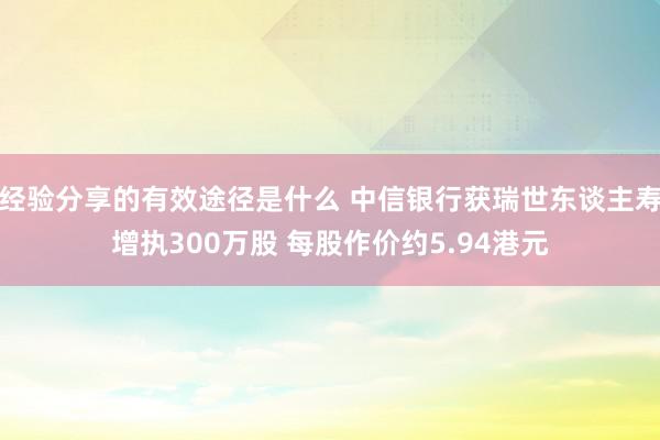 经验分享的有效途径是什么 中信银行获瑞世东谈主寿增执300万股 每股作价约5.94港元