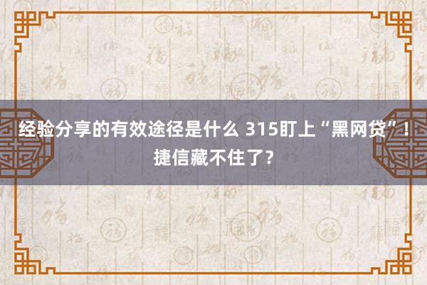 经验分享的有效途径是什么 315盯上“黑网贷”！捷信藏不住了？