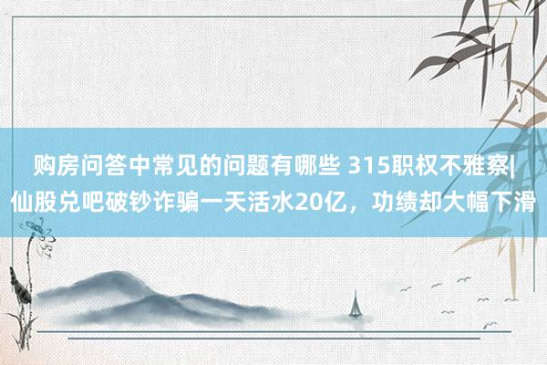 购房问答中常见的问题有哪些 315职权不雅察|仙股兑吧破钞诈骗一天活水20亿，功绩却大幅下滑