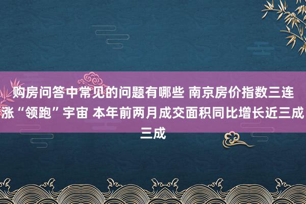 购房问答中常见的问题有哪些 南京房价指数三连涨“领跑”宇宙 本年前两月成交面积同比增长近三成